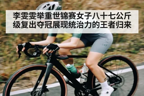 李雯雯举重世锦赛女子八十七公斤级复出夺冠展现统治力的王者归来