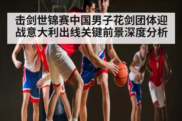 击剑世锦赛中国男子花剑团体迎战意大利出线关键前景深度分析