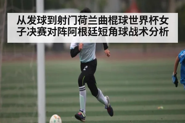 从发球到射门荷兰曲棍球世界杯女子决赛对阵阿根廷短角球战术分析
