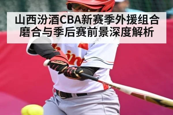 山西汾酒CBA新赛季外援组合磨合与季后赛前景深度解析