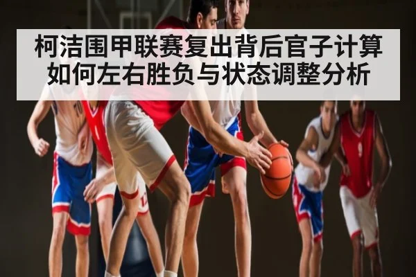 柯洁围甲联赛复出背后官子计算如何左右胜负与状态调整分析