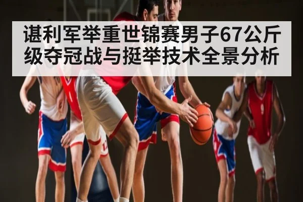 谌利军举重世锦赛男子67公斤级夺冠战与挺举技术全景分析