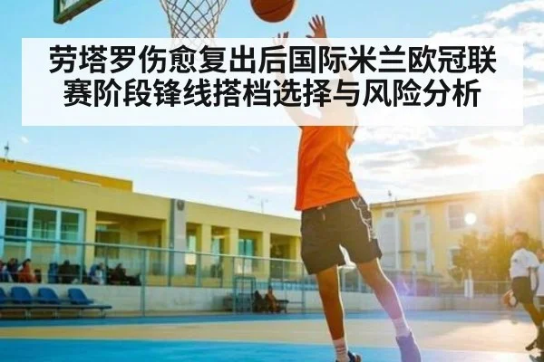 劳塔罗伤愈复出后国际米兰欧冠联赛阶段锋线搭档选择与风险分析 - c7c7.vip，c7c7.app